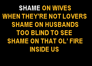 SHAME 0N WIVES
WHEN THEYRE NOT LOVERS
SHAME 0N HUSBANDS
T00 BLIND TO SEE
SHAME ON THAT 0U FIRE
INSIDE US