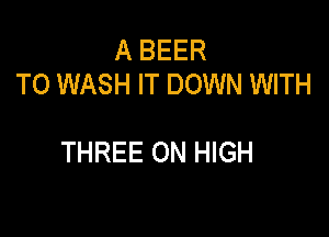 A BEER
T0 WASH IT DOWN WITH

THREE ON HIGH