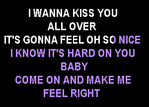 IWANNA KISS YOU
ALL OVER
IT'S GONNA FEEL 0H SO NICE
I KNOW IT'S HARD ON YOU
BABY
COME ON AND MAKE ME
FEEL RIGHT