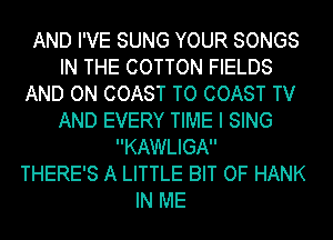 AND I'VE SUNG YOUR SONGS
IN THE COTTON FIELDS
AND ON COAST TO COAST TV
AND EVERY TIME I SING
KAWLIGA
THERE'S A LITTLE BIT OF HANK
IN ME