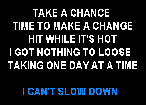 TAKE A CHANCE
TIME TO MAKE A CHANGE
HIT WHILE IT'S HOT
I GOT NOTHING TO LOOSE
TAKING ONE DAY AT A TIME

I CAN'T SLOW DOWN