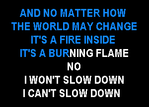 AND NO MATTER HOW
THE WORLD MAY CHANGE
IT'S A FIRE INSIDE
IT'S A BURNING FLAME
NO
I WON'T SLOW DOWN
I CAN'T SLOW DOWN