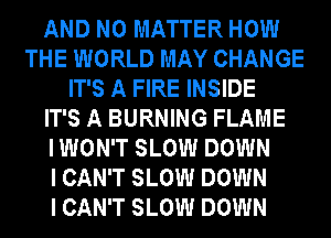 AND NO MATTER HOW
THE WORLD MAY CHANGE
IT'S A FIRE INSIDE
IT'S A BURNING FLAME
I WON'T SLOW DOWN
I CAN'T SLOW DOWN
I CAN'T SLOW DOWN