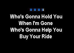 Who's Gonna Hold You
When I'm Gone

Who's Gonna Help You
Buy Your Ride