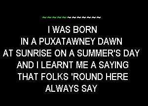 HHHHHHHHHHHH

I WAS BORN
IN A PUXATAWNEY DAWN
AT SUNRISE ON A SUMMER'S DAY
AND I LEARNT ME A SAYING
THAT FOLKS 'ROUND HERE
ALWAYS SAY
