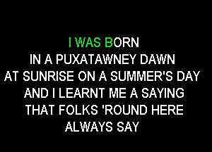 I WAS BORN
IN A PUXATAWNEY DAWN
AT SUNRISE ON A SUMMER'S DAY
AND I LEARNT ME A SAYING
THAT FOLKS 'ROUND HERE
ALWAYS SAY