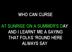 WHO CAN CURSE

AT SUNRISE ON A SUMMER'S DAY
AND I LEARNT ME A SAYING
THAT FOLKS 'ROUND HERE

ALWAYS SAY