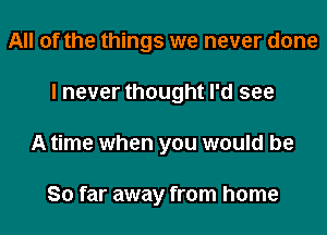 All of the things we never done
I never thought I'd see
A time when you would be

So far away from home