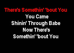 There's Somethin' 'bout You
You Came
Shinin' Through Babe

Now There's
Somethin' 'bout You