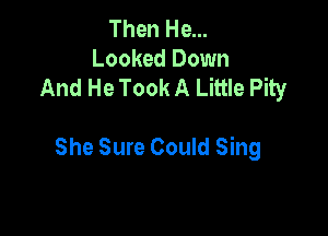 Then He...
Looked Down
And He Took A Little Pity

She Sure Could Sing