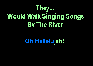 They...
Would Walk Singing Songs
By The River

0h Hallelujah!