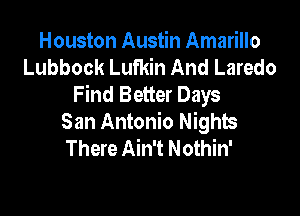 Houston Austin Amarillo
Lubbock Lufkin And Laredo
Find Better Days

San Antonio Nights
There Ain't Nothin'
.out Texas