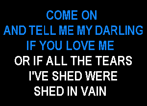 COME ON
AND TELL ME MY DARLING
IF YOU LOVE ME
OR IF ALL THE TEARS
I'VE SHED WERE
SHED IN VAIN