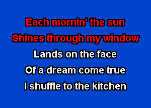 Each mornin' the sun
Shines through my window
Lands on the face
Of a dream come true
I shuffle to the kitchen