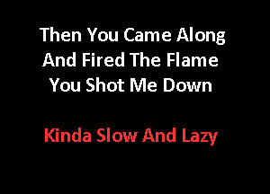 Then You Came Along
And Fired The Flame
You Shot Me Down

Kinda Slow And Lazy