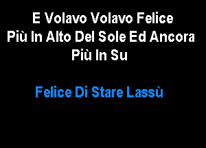 E Volavo Volavo Felice
Piu In Alto Del Sole Ed Ancora
Fit! In Su

Felice Di Stare Lassa