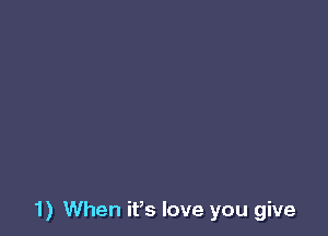 1) When it,s love you give