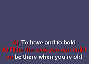 To have and to hold

be there when you,re old