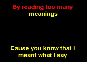 By reading too many
meanings

Cause you know that I
meant what I say