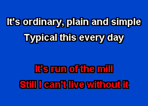 It's ordinary, plain and simple
Typical this every day

It's run of the mill
Still I can't live without it