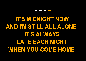 IT'S MIDNIGHT NOW
AND I'M STILL ALL ALONE
IT'S ALWAYS
LATE EACH NIGHT
WHEN YOU COME HOME
