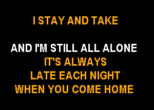 I STAY AND TAKE

AND I'M STILL ALL ALONE
IT'S ALWAYS
LATE EACH NIGHT
WHEN YOU COME HOME