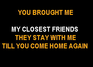 YOU BROUGHT ME

MY CLOSEST FRIENDS
THEY STAY WITH ME
TILL YOU COME HOME AGAIN