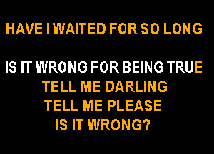 HAVE IWAITED FOR SO LONG

IS IT WRONG FOR BEING TRUE
TELL ME DARLING
TELL ME PLEASE

IS IT WRONG?