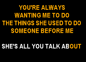 YOU'RE ALWAYS
WANTING ME TO DO
THE THINGS SHE USEDTO DO
SOMEONE BEFORE ME

SHE'S ALL YOU TALK ABOUT