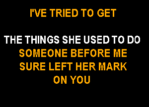 I'VE TRIED TO GET

THE THINGS SHE USEDTO DO
SOMEONE BEFORE ME
SURE LEFT HER MARK

ON YOU