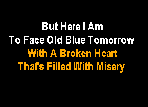 But Here I Am
To Face Old Blue Tomorrow
With A Broken Heart

That's Filled With Misery