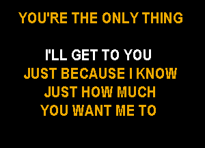 YOU'RE THE ONLY THING

I'LL GET TO YOU
JUST BECAUSE I KNOW

JUST HOW MUCH
YOU WANT ME TO