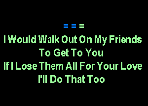 lWouId Walk Out On My Friends
To Get To You

Ifl Lose Them All For Your Love
I'll Do That Too