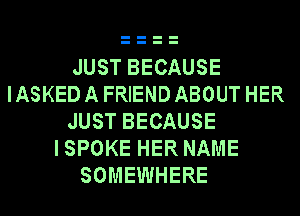JUST BECAUSE
IASKEDAFRIENDABOUT HER
JUST BECAUSE
ISPOKE HER NAME
SOMEWHERE