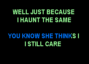 WELL JUST BECAUSE
I HAUNT THE SAME

YOU KNOW SHE THINKS I
I STILL CARE