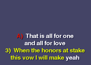 That is all for one
and all for love
3) When the honors at stake
this vow I will make yeah