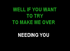 WELL IF YOU WANT
TO TRY
TO MAKE ME OVER

NEEDING YOU