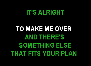 IT'S ALRIGHT

TO MAKE ME OVER

AND THERE'S
SOMETHING ELSE
THAT FITS YOUR PLAN