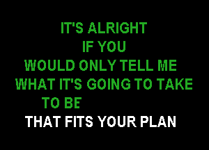 IT'S ALRIGHT
IF YOU
WOULD ONLY TELL ME
WHAT IT'S GOING TO TAKE

THAT FITS YOUR PLAN