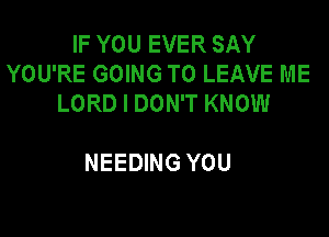 IF YOU EVER SAY
YOU'RE GOING TO LEAVE ME
LORD I DON'T KNOW

NEEDING YOU