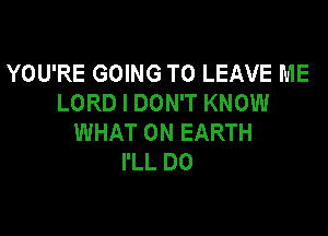 YOU'RE GOING TO LEAVE ME
LORD I DON'T KNOW

WHAT ON EARTH
I'LL D0