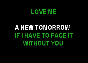 LOVE ME

A NEW TOMORROW

IF I HAVE TO FACE IT
WITHOUT YOU
