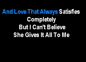And Love ThatAlways Satisfm

Completely
But I Can't Believe

She Gives It All To Me