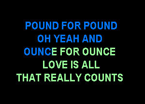 POUND FOR POUND
OH YEAH AND
OUNCE FOR OUNCE

LOVE IS ALL
THAT REALLY COUNTS