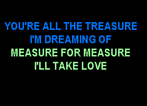 YOU'RE ALL THE TREASURE
I'M DREAMING 0F
MEASURE FOR MEASURE
I'LL TAKE LOVE
