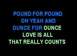 POUND FOR POUND
OH YEAH AND
OUNCE FOR OUNCE

LOVE IS ALL
THAT REALLY COUNTS