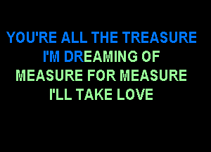 YOU'RE ALL THE TREASURE
I'M DREAMING 0F
MEASURE FOR MEASURE
I'LL TAKE LOVE