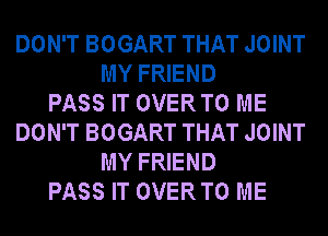 DON'T BOGART THAT JOINT
MY FRIEND
PASS IT OVERTO ME
DON'T BOGART THAT JOINT
MY FRIEND
PASS IT OVERTO ME