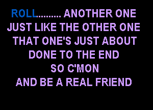 ROLL ......... ANOTHER ONE
JUST LIKE THE OTHER ONE
THAT ONE'S JUST ABOUT
DONE TO THE END
SO C'MON
AND BE A REAL FRIEND