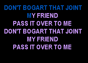 DON'T BOGART THAT JOINT
MY FRIEND
PASS IT OVERTO ME
DON'T BOGART THAT JOINT
MY FRIEND
PASS IT OVERTO ME